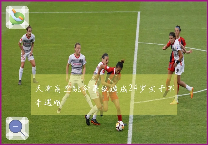 天津高空跳伞事故造成24岁女子不幸遇难
