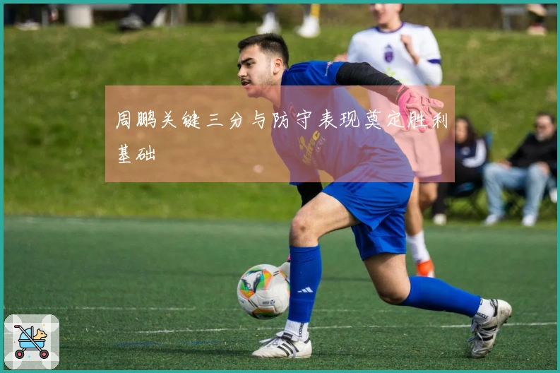 周鹏关键三分与防守表现奠定胜利基础