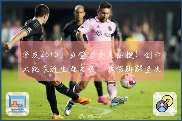 学友26+5三分登顶全美热搜！创六大纪录迎生涯之夜，扭伤脚踝坚决留场超拼