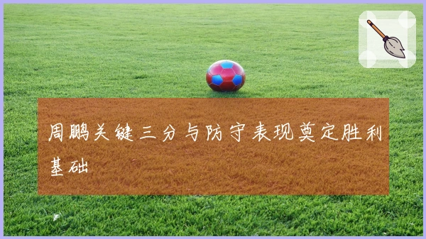 周鹏关键三分与防守表现奠定胜利基础