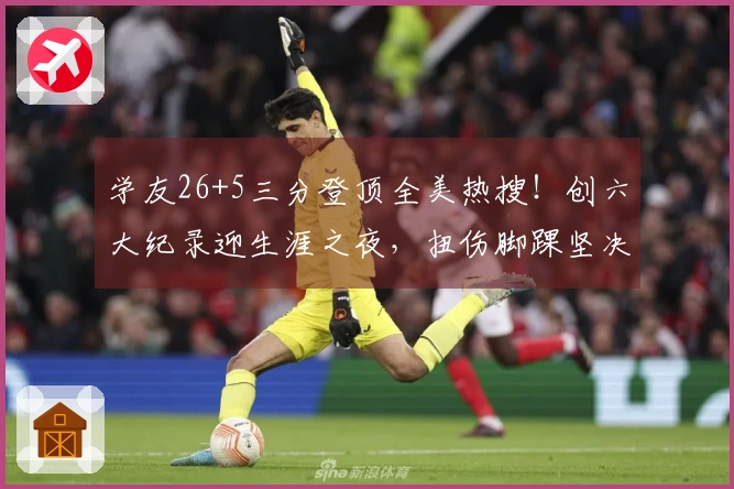 学友26+5三分登顶全美热搜！创六大纪录迎生涯之夜，扭伤脚踝坚决留场超拼